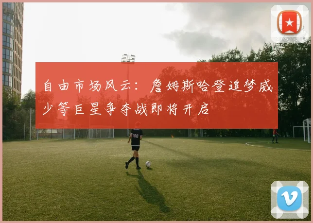 自由市场风云：詹姆斯哈登追梦威少等巨星争夺战即将开启