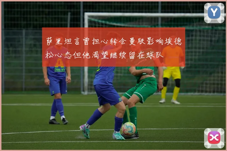 萨里坦言曾担心转会曼联影响埃德松心态但他渴望继续留在球队