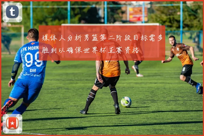 媒体人分析男篮第二阶段目标需多胜利以确保世界杯正赛资格