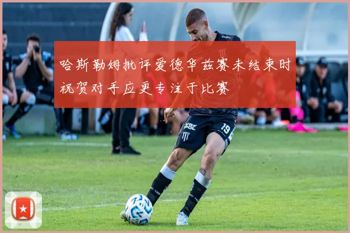 哈斯勒姆批评爱德华兹赛未结束时祝贺对手应更专注于比赛