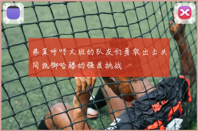 弗莱呼吁文班的队友们勇敢出击共同抵御哈滕的强度挑战