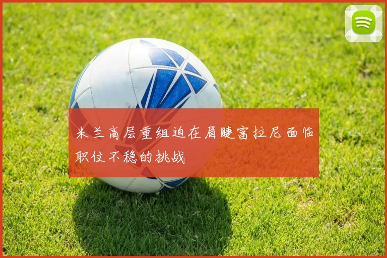 米兰高层重组迫在眉睫富拉尼面临职位不稳的挑战