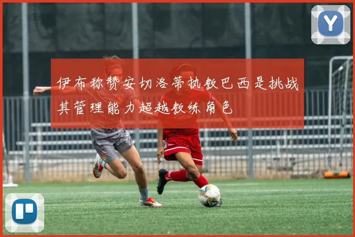 伊布称赞安切洛蒂执教巴西是挑战其管理能力超越教练角色