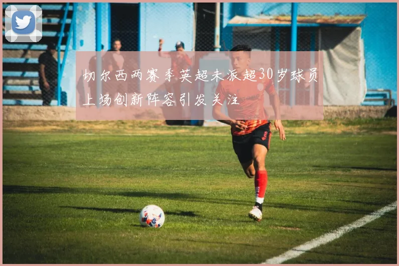 切尔西两赛季英超未派超30岁球员上场创新阵容引发关注