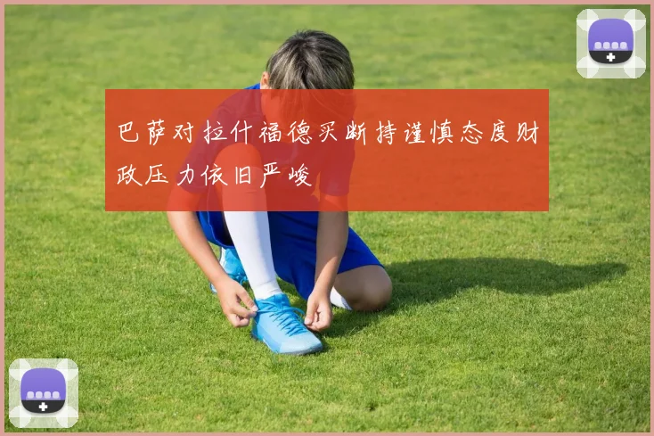 巴萨对拉什福德买断持谨慎态度财政压力依旧严峻