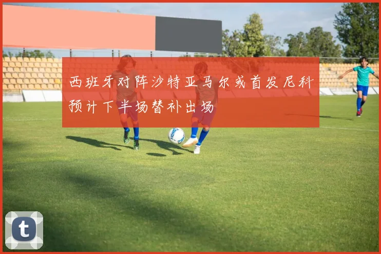 西班牙对阵沙特亚马尔或首发尼科预计下半场替补出场