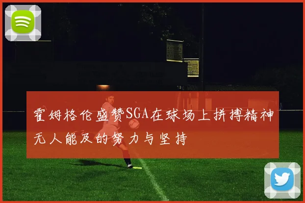 霍姆格伦盛赞SGA在球场上拼搏精神无人能及的努力与坚持