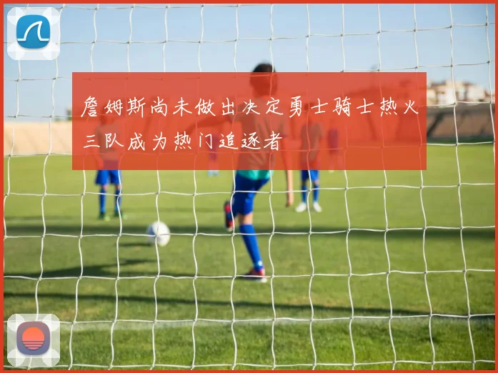 詹姆斯尚未做出决定勇士骑士热火三队成为热门追逐者
